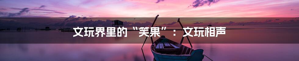 文玩界里的“笑果”:文玩相声