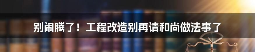 别闹腾了!工程改造别再请和尚做法事了