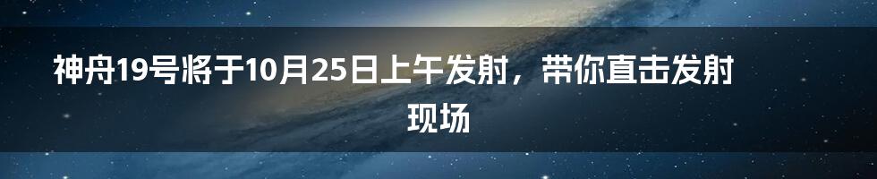 神舟19号将于10月25日上午发射,带你直击发射现场