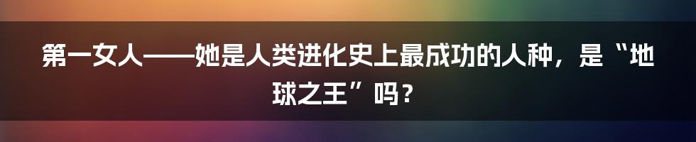 第一女人——她是人类进化史上最成功的人种,是“地球之王”吗?