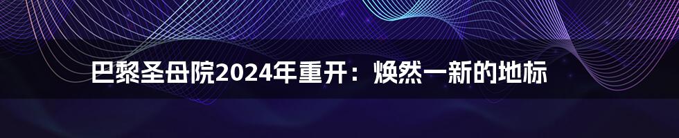 巴黎圣母院2024年重开:焕然一新的地标