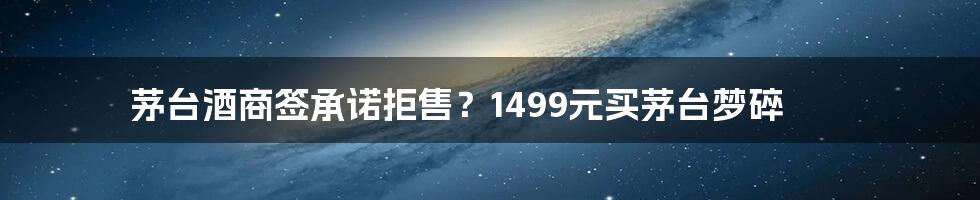 茅台酒商签承诺拒售?1499元买茅台梦碎
