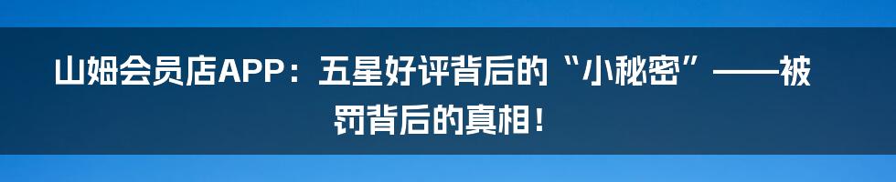 山姆会员店APP:五星好评背后的“小秘密”——被罚背后的真相!