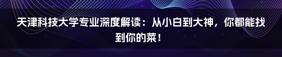 天津科技大学专业深度解读:从小白到大神,你都能找到你的菜!