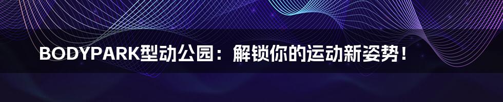 BODYPARK型动公园:解锁你的运动新姿势!
