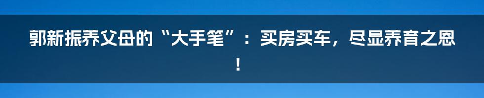 郭新振养父母的“大手笔”:买房买车,尽显养育之恩!