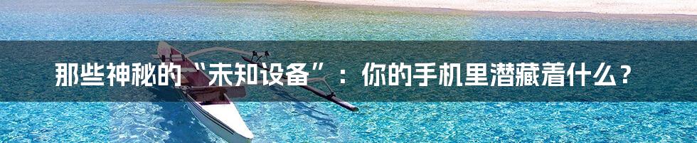 那些神秘的“未知设备”:你的手机里潜藏着什么?