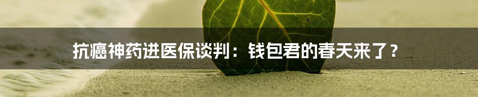 抗癌神药进医保谈判:钱包君的春天来了?