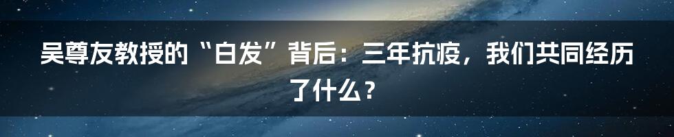 吴尊友教授的“白发”背后:三年抗疫,我们共同经历了什么?