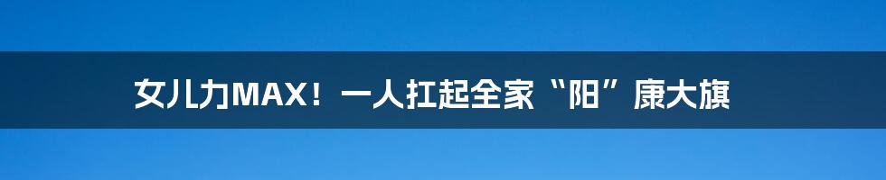 女儿力MAX!一人扛起全家“阳”康大旗