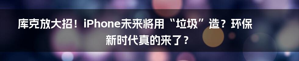 库克放大招!iPhone未来将用“垃圾”造?环保新时代真的来了?