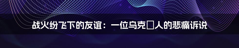战火纷飞下的友谊:一位乌克蘭人的悲痛诉说