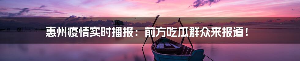 惠州疫情实时播报:前方吃瓜群众来报道!