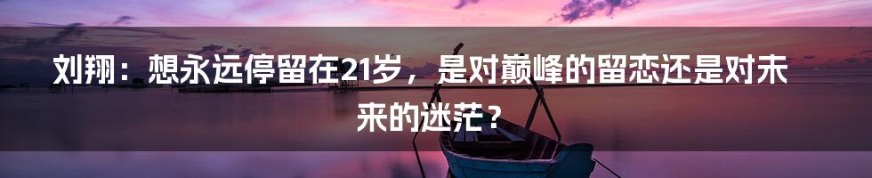 刘翔:想永远停留在21岁,是对巅峰的留恋还是对未来的迷茫?