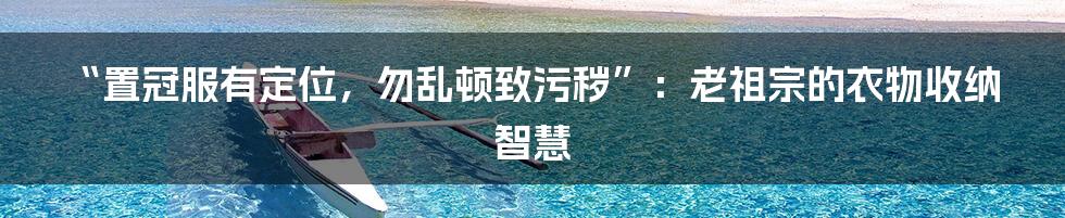 “置冠服有定位,勿乱顿致污秽”:老祖宗的衣物收纳智慧