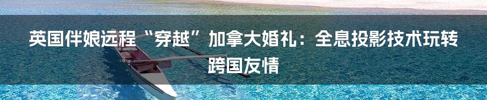 英国伴娘远程“穿越”加拿大婚礼:全息投影技术玩转跨国友情