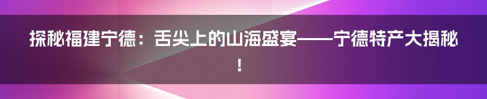 探秘福建宁德:舌尖上的山海盛宴——宁德特产大揭秘!