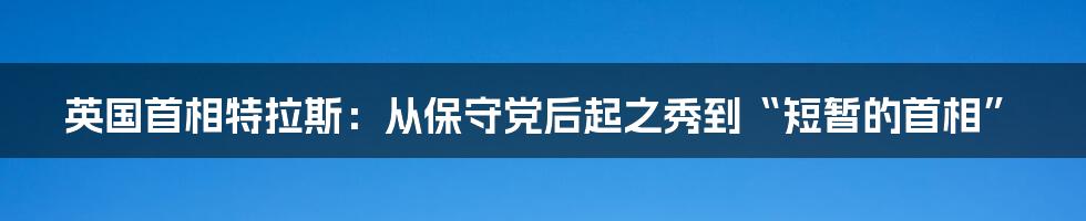 英国首相特拉斯：从保守党后起之秀到“短暂的首相”