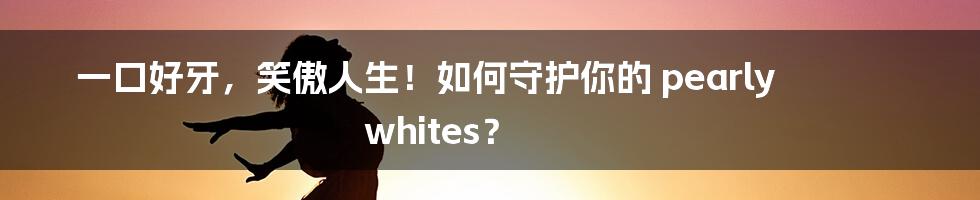 一口好牙,笑傲人生!如何守护你的 pearly whites?