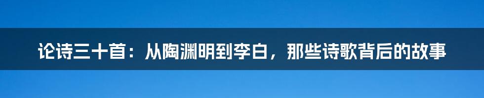 论诗三十首:从陶渊明到李白,那些诗歌背后的故事