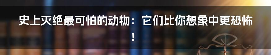 史上灭绝最可怕的动物:它们比你想象中更恐怖!