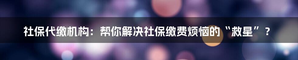 社保代缴机构:帮你解决社保缴费烦恼的“救星”?