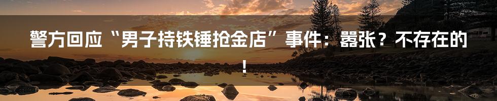 警方回应“男子持铁锤抢金店”事件:嚣张?不存在的!