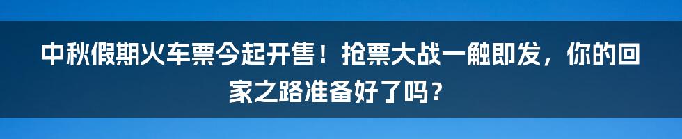 中秋假期火车票今起开售!抢票大战一触即发,你的回家之路准备好了吗?