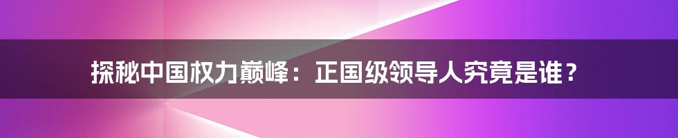 探秘中国权力巅峰:正国级领导人究竟是谁?