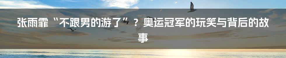 张雨霏“不跟男的游了”?奥运冠军的玩笑与背后的故事