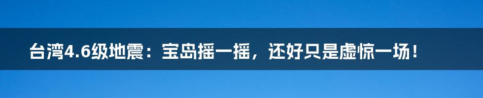 台湾4.6级地震:宝岛摇一摇,还好只是虚惊一场!