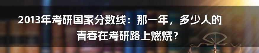 2013年考研国家分数线:那一年,多少人的青春在考研路上燃烧?