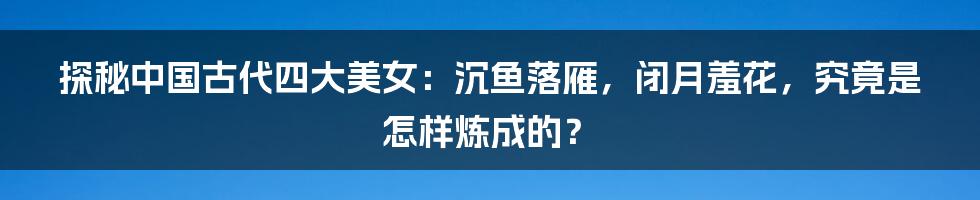 探秘中国古代四大美女:沉鱼落雁,闭月羞花,究竟是怎样炼成的?