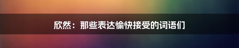 欣然:那些表达愉快接受的词语们