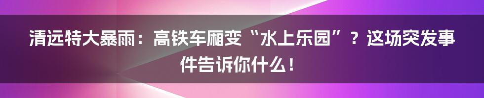 清远特大暴雨:高铁车厢变“水上乐园”?这场突发事件告诉你什么!