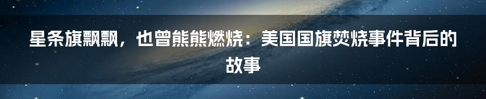 星条旗飘飘,也曾熊熊燃烧:美国国旗焚烧事件背后的故事