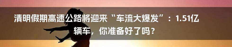 清明假期高速公路将迎来“车流大爆发”:1.51亿辆车,你准备好了吗?