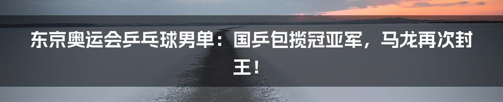 东京奥运会乒乓球男单:国乒包揽冠亚军,马龙再次封王!