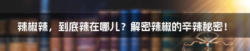 辣椒辣,到底辣在哪儿?解密辣椒的辛辣秘密!