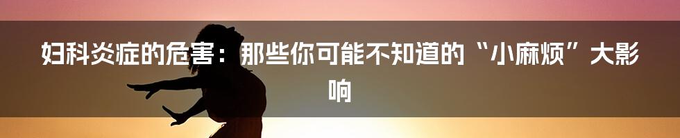 妇科炎症的危害:那些你可能不知道的“小麻烦”大影响