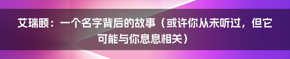 艾瑞颐:一个名字背后的故事(或许你从未听过,但它可能与你息息相关)