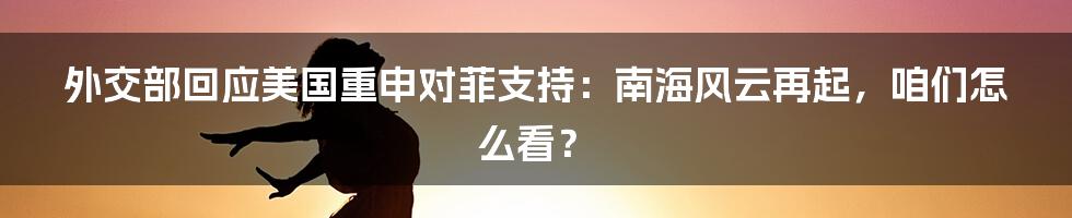 外交部回应美国重申对菲支持:南海风云再起,咱们怎么看?