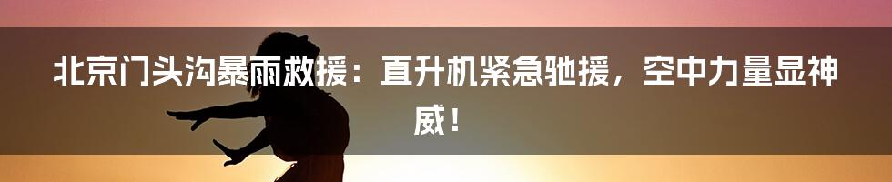 北京门头沟暴雨救援:直升机紧急驰援,空中力量显神威!
