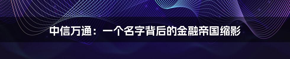 中信万通:一个名字背后的金融帝国缩影