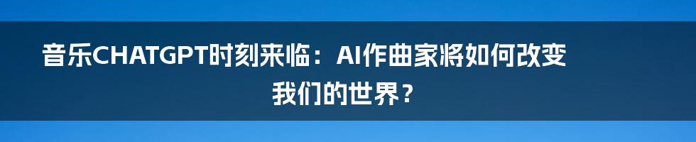 音乐CHATGPT时刻来临:AI作曲家将如何改变我们的世界?