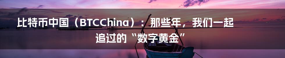 比特币中国(BTCChina):那些年,我们一起追过的“数字黄金”