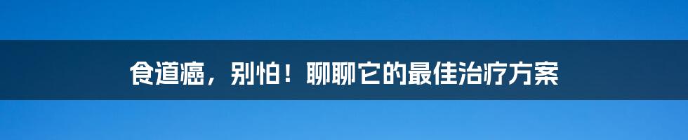 食道癌,别怕!聊聊它的最佳治疗方案