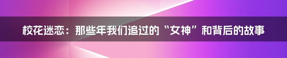 校花迷恋:那些年我们追过的“女神”和背后的故事