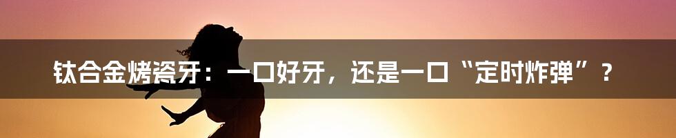 钛合金烤瓷牙:一口好牙,还是一口“定时炸弹”?