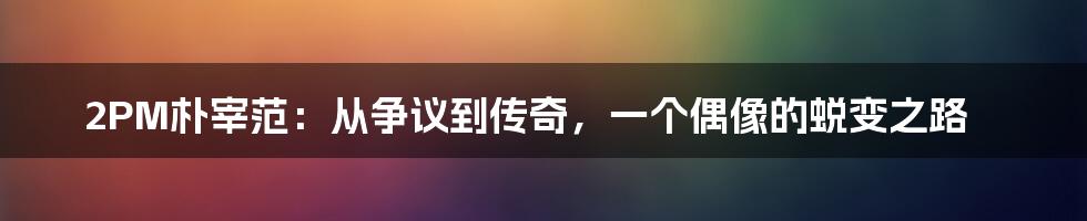 2PM朴宰范:从争议到传奇,一个偶像的蜕变之路